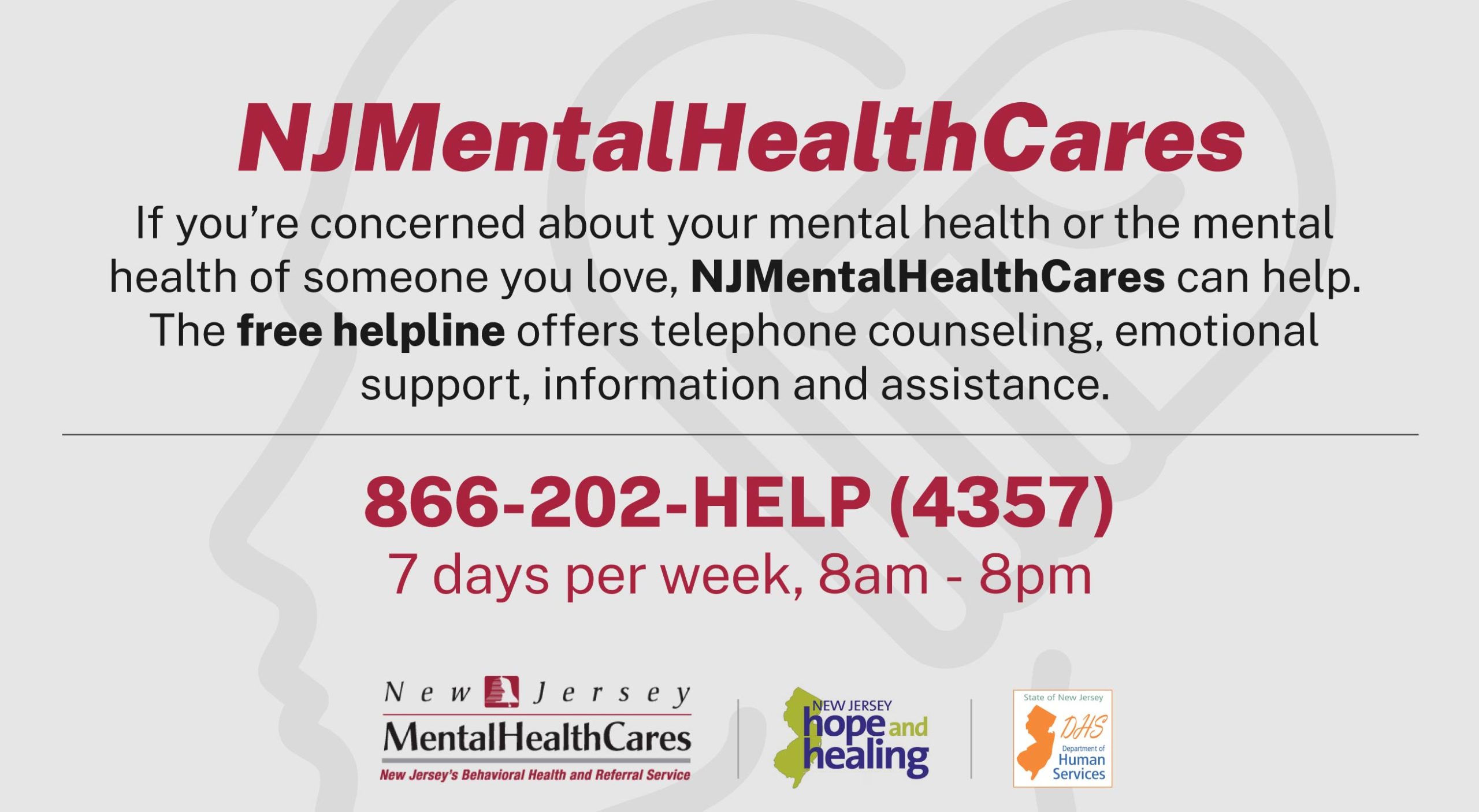 NJ Mental Health Cares - Free helpline for mental health support in New Jersey: 866-202-HELP (4357). Available 7 days a week, 8am - 8pm.